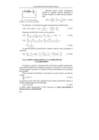 Circuite electrice liniare în regim tranzitoriu
200
Fig. 11.14 Circuit capacitiv
alimentat cu o tensiune variabilă
În continuare, se calculează imaginile termenilor din membrul stâng:
{ } ( )
{ }
C
s
q
C
q
L
;
/
1
s
U
/
t
exp
U
L
u
L o
o
o
o
o
o =
⎭
⎬
⎫
⎩
⎨
⎧
τ
+
=
τ
−
= (11.97)
Imaginea curentului din circuit va avea expresia:
{}
( )( )
⇒
=
τ
τ
+
τ
−
τ
+
τ
+
= C
R
;
/
1
s
1
q
/
1
s
/
1
s
s
R
U
i
L o
o
o
(11.98)
{} −
τ
+
τ
−
τ
τ
+
τ
+
τ
−
τ
τ
=
o
o
o
o
o
o
/
1
s
1
/
1
/
1
/
1
R
U
/
1
s
1
/
1
/
1
/
1
R
U
i
L
τ
+
τ
−
/
1
s
1
qo
(11.99)
Cu ajutorul tabelei de transformări se deduce expresia valorii instantanee a
curentului:
( ) ⎟
⎠
⎞
⎜
⎝
⎛
τ
−
⎟
⎟
⎠
⎞
⎜
⎜
⎝
⎛
τ
+
τ
−
τ
τ
−
⎟
⎟
⎠
⎞
⎜
⎜
⎝
⎛
τ
−
τ
−
τ
τ
=
t
exp
q
R
U
t
exp
R
U
t
i o
o
o
o
o
o
o
(11.100)
11.4.4. FORMA OPERAŢIONALĂ A TEOREMELOR
LUI KIRCHHOFF
În aplicaţii, calculul se sistematizează scriind direct ecuaţiile operaţionale,
care exprimă relaţiile între imaginile curenţilor şi tensiunilor. În acest scop, în
studiul regimului tranzitoriu se utilizează formele operaţionale ale teoremelor
lui Kirchhoff.
Prima teoremă alui Kirchhoff, scrisă pentru un nod al reţelei, este dată de
ecuaţia:
( ) 0
t
i
nod
k =
±
∑ (11.101)
cu regula de semne cunoscută. Aplicând acestei ecuaţii transformata Laplace şi
notând cu Ik(s) imaginea curentului ik(t),
( ) ( )
{ }
t
i
L
s
I k
k = (11.102)
se obţine relaţia operaţională (11.103) cunoscută ca forma operaţională a
primei teoreme a lui Kirchhoff.
Aplicând acestei ecuaţii transformata
Laplace şi utilizând teorema liniarităţii şi
teorema integrării se obţine ecuaţia operaţio-
nală:
{ } {}
i
L
C
s
1
R
C
q
L
u
L o
⎟
⎟
⎠
⎞
⎜
⎜
⎝
⎛
+
=
⎭
⎬
⎫
⎩
⎨
⎧
− (11.96)
 
