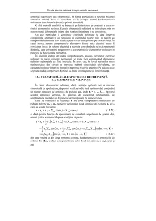 Circuite electrice neliniare în regim periodic permanent
220
armonici superioare sau subarmonici. O formă particulară a metodei balanţei
armonice rezultă dacă se consideră de la început numai fundamentalele
mărimulor care intervin (metoda primei armonici).
O altă metodă analitică se bazează pe liniaritatea pe porţiuni a caracte-
risticii elementului neliniar. Ecuaţia diferenţială neliniară se înlocuieşte prin tot
atâtea ecuaţii diferenţiale liniare câte porţiuni liniarizate s-au considerat.
Un caz particular îl constituie circuitele neliniare la care intervin
componente alternative ale tensiunii şi curentului foarte mici în raport cu
componentelecontinue care fixează punctele de funcţionare pe caracteristici. În
cazul acesta, pentru componentele alternative foarte mici circuitul poate fi
considerat liniar, în schema electrică a acestuia considerându-se însă parametrii
dinamici, care corespund tangentelor la caracteristicile elementelor neliniare în
punctele de funcţionare respective.
În anumite cndiţii de studiu simplificatoare, analiza circuitelor electrice
neliniare în regim periodic permanent se poate face considerând elementele
neliniare neinerţiale ca fiind inerţiale. În acest caz, în locul mărimilor reale
nesinusoidale din circuit se introduc mărimi sinusoidale echivalente, iar
caracterul neliniar intervine numai în raport cu valorile efective. Pe această cale
se poate studia comportarea bobinei cu miez feromagnetic şi ferorezonanţa.
13.3. TRANSFORMĂRI ALE SPECTRULUI DE FRECVENŢĂ
LA ELEMENTELE NELINIARE
În cazul elementelor neliniare, dacă excitaţie aplicată este o mărime
sinusoidală cu apulsaţia ω, răspunsul va fi periodic însă nesinusoidal, conţinând
un număr oarecare de armonici de pulsaţii kω, unde k = 1, 2, 3,… Spectrul
acestor armonici depinde, în general, de caracterul neliniarităţii, de
amplitudinea excitaţiei şi de punctul de funcţionare pe caracteristică.
Dacă se consideră că excitaţia x are două componente sinusoidale de
pulsaţii diferite ω1 şi ω2, respectiv acţionează două semnale de excitaţie x1 şi x2
care au aceste frecvenţe,
t
cos
X
t
cos
X
x
x
x 2
m
2
1
m
1
2
1 ω
+
ω
=
+
= (13.21)
şi dacă pentru funcţia de aproximare se consideră unpolinom de gradul doi,
atunci pentru semnalul răspuns se obţine expresia:
( ) +
ω
+
ω
+
+
+
= t
cos
X
a
t
cos
X
a
X
X
a
2
1
a
y 2
m
2
1
1
m
1
1
2
m
2
2
m
1
2
0
( )
[ ]+
ω
+
ω
+
ω
+
ω
+ t
cos
X
X
a
t
2
cos
X
a
2
1
t
2
cos
X
a
2
1
2
1
m
2
m
1
2
2
2
m
2
2
1
2
m
1
2
( ) ( )
[ ]
t
cos
t
cos
X
X
a 2
1
2
1
m
2
m
1
2 ω
−
ω
+
ω
+
ω
+ (13.22)
din care rezultă că pe lângă termenul constat, fundamentalele şi armonicile de
ordinul doi (2ω1 şi 2ω2) corespunzătoare celor două pulsaţii (ω1 şi ω2), apar şi
 