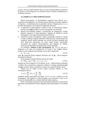 Circuite electrice neliniare în regim periodic permanent
222
acestuia. Pe baza relaţiilor Manley-Rowe se poate analiza problema transferului
de putere şi la alte dispozitive cu elemente reactive neliniare 9modulatoare şi
oscilatoare reactive).
13.4. BOBINA CU MIEZ FEROMAGNETIC
Miezul feromagnetic, cu permeabilitate magnetică mare faţă de cea a
corpurilor neferomagnetice, se utilizează pentru realizarea circuitului magnetic
al maşinilor , transformatoarelor şi aparatelor electrice. Magnetizarea în c.a. a
miezului feromagnetic este însoţită de următoarele fenomene:
• se stabileşte un câmp magnetic variabil în timp, iar caracteristica magne-
tică flux-curent φ(i) a bobinei cu miez feromagnetic este neliniară;
• datorită ireversibilităţii parţiale a fenomenului de magnetizare, variaţia
inducţiei magnetice în timp determină o degajare de căldură în miezul
feromagnetic, care reprezintă pierderile prin histerezis;
• materialul miezului feromagnetic având şi proprietăţi conductive, variaţia
în timp a câmpului magnetic determină inducerea unor curenţi electrici de
conducţie, numiţi curenţi turbionari sau curenţi Foucault; pierderile prin
efect Joule-Lenz determinate de aceşti curenţi produc transformări
ireversibile ale energiei electromagnetice prin degajare de căldură,
cunoscute sub denumirea de pierderi prin curenţi turbionari.
Se consideră o bobină cu miez feromagnetic (fig. 13.2 a), care are o
înfăşurare cu N spire, de rezistănţă R. Un curent i, care străbate bobina,
produce un flux magnetic fascicular φf, care are două componente:
fd
fu
f φ
+
φ
=
φ (13.25)
unde: φfu reprezintă fluxul magnetic fascicular util, iar φfd – fluxul magnetic
fascicular de dispersie.
Fluxul magnetic total φ al bobinei este dat de relaţia:
( ) i
L
i
L
N
N d
u
d
fu
fd
fu +
φ
=
+
φ
=
φ
+
φ
=
φ (13.26)
unde φu este fluxul magnetic util al bobinei, iar Ld – inductivitatea de dispersie
a bobinei. Prin caracteristica magnetică a bobinei se înţelege dependenţa φu(i)
sau φ(i), numită şi relaţie constitutivă a bobinei sau caracteristică flux-curent.
Ţinând cont de relaţia (13.26) ecuaţia circuitului bobinei cu miez
feromagnetic devine:
dt
d
dt
di
L
i
R
dt
d
i
R
u u
d
φ
+
+
=
φ
+
= (13.27)
rezultând schema echivalentă din figura 13.2 b, în care o bobină cu miez
feromagnetic, fără dispersie şi fără rezistenţă, este conectată în serie cu un
rezistor de rezistenţă R şi cu o bobină ideală de inductivitate Ld.
Pentru a determina curentul de regim permanent al bobinei la o tensiune de
alimentare sinusoidală dată, trebuie integrată ecuaţia diferenţială (13.37), ţinând
 