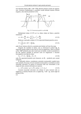 Circuite electrice neliniare în regim periodic permanent
224
este alternată simetric, i(t) = −i(t + T/2), datorită simetriei ciclului de magneti-
zare. Armonica fundamentală a curentului rezultă defazată înaintea fluxului
magnetic, efect datorat pierderilor în fier.
Fig. 13.3 Construcţia grafică a curbei i(t)
Multiplicând relaţia (13.270 cu i se obţine relaţia de bilanţ a puterilor
instantanee:
dt
d
i
i
L
2
1
dt
d
i
R
dt
d
i
R
i
u u
2
d
φ
+
⎟
⎠
⎞
⎜
⎝
⎛
+
=
φ
+
= (13.32)
Media pe o perioadă a relaţiei (13.32) reprezintă bilanţul puterilor active:
∫
∫ φ
+
=
= u
2
T
0
d
i
f
I
R
dt
i
u
T
1
P (13.33)
unde: I este valoarea efectivă a curentului prin bobină, iar f este frecvenţa.
Integrala din membrul al doilea, care se efectuează în planul {φu, i},
reprezintă energia iedută în miez într-un ciclu de magnetizare. Dacă se notează
cu PJ = R I2
pierderile prin efect Joule-Lenz în bobină, rezultă că pierderile în
fier PFe (puterea pierdută în procesul ciclic de magnetizare a miezului
feromagnetic) este dată de relaţia:
t
h
u
J
Fe P
P
d
i
f
P
P
P +
=
φ
=
−
= ∫ (13.34)
unde: Ph reprezintă pierderile prin histerezis, iar Pt – pierderile prin curenţi
turbionari.
În aplicaţiile tehnice, considerarea curentului nesinusoidal complică prea
mult calculele. De aceea, în locul curentului nesinusoidal se consideră un curent
sinusoidal echivalent. În ipoteza că tensiunea utilă este sinusoidală şi este
origine de fază, curentul echivalent are expresia:
( ) ( )
Fe
e
e
e
e 2
/
t
sin
I
2
t
sin
I
2
i δ
+
π
−
ω
=
ϕ
−
ω
= (13.35)
Curentul sinusoidal echivalent este defazat în urma tensiunii utile cu
unghiul ϕe şi înaintea fluxului util cu unghiul δFe = π/2 − ϕe, numit unghi de
pierderi în fier.
 