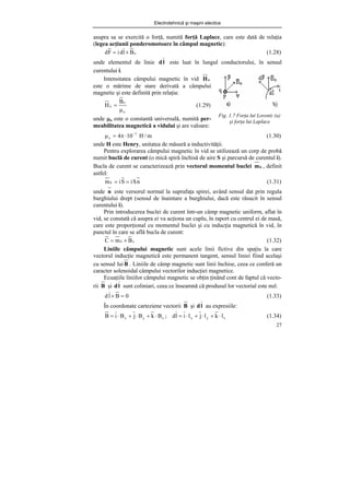 Electrotehnică şi maşini electice
27
asupra sa se exercită o forţă, numită forţă Laplace, care este dată de relaţia
(legea acţiunii ponderomotoare în câmpul magnetic):
o
B
l
d
i
F
d ×
= (1.28)
unde elementul de linie l
d este luat în lungul conductorului, în sensul
curentului i.
Fig. 1.7 Forţa lui Lorentz (a)
şi forţa lui Laplace
m
/
H
10
4 7
o
−
⋅
π
=
μ (1.30)
unde H este Henry, unitatea de măsură a inductivităţii.
Pentru explorarea câmpului magnetic în vid se utilizează un corp de probă
numit buclă de curent (o mică spiră închisă de aire S şi parcursă de curentul i).
Bucla de curent se caracterizează prin vectorul momentul buclei b
m , definit
astfel:
n
S
i
S
i
mb =
= (1.31)
unde n este versorul normal la suprafaţa spirei, având sensul dat prin regula
burghiului drept (sensul de înaintare a burghiului, dacă este răsucit în sensul
curentului i).
Prin introducerea buclei de curent într-un câmp magnetic uniform, aflat în
vid, se constată că asupra ei va acţiona un cuplu, în raport cu centrul ei de masă,
care este proporţional cu momentul buclei şi cu inducţia magnetică în vid, în
punctul în care se află bucla de curent:
o
b B
m
C ×
= (1.32)
Liniile câmpului magnetic sunt acele linii fictive din spaţiu la care
vectorul inducţie magnetică este permanent tangent, sensul liniei fiind acelaşi
cu sensul lui B . Liniile de câmp magnetic sunt linii închise, ceea ce conferă un
caracter solenoidal câmpului vectorilor inducţiei magnetice.
Ecuaţiile liniilor câmpului magnetic se obţin ţinând cont de faptul că vecto-
rii B şi l
d sunt coliniari, ceea ce înseamnă că produsul lor vectorial este nul:
0
B
l
d =
× (1.33)
În coordonate carteziene vectorii B şi l
d au expresiile:
z
y
x
z
y
x l
k
l
j
l
i
l
d
;
B
k
B
j
B
i
B ⋅
+
⋅
+
⋅
=
⋅
+
⋅
+
⋅
= (1.34)
Intensitatea câmpului magnetic în vid o
H
este o mărime de stare derivată a câmpului
magnetic şi este definită prin relaţia:
o
o
o
B
H
μ
= (1.29)
unde μo este o constantă universală, numită per-
meabilitatea magnetică a vidului şi are valoare:
 