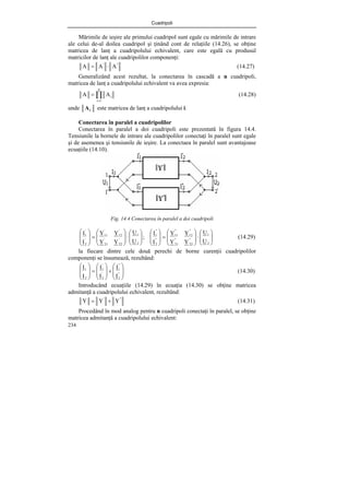 Cuadripoli
234
Mărimile de ieşire ale primului cuadripol sunt egale cu mărimile de intrare
ale celui de-al doilea cuadripol şi ţinând cont de relaţiile (14.26), se obţine
matricea de lanţ a cuadripolului echivalent, care este egală cu produsul
matricilor de lanţ ale cuadripolilor componenţi:
"
'
A
A
A ⋅
= (14.27)
Generalizând acest rezultat, la conectarea în cascadă a n cuadripoli,
matricea de lanţ a cuadripolului echivalent va avea expresia:
∏
=
=
n
1
i
i
A
A (14.28)
unde i
A este matricea de lanţ a cuadripolului i.
Conectarea în paralel a cuadripolilor
Conectarea în paralel a doi cuadripoli este prezentată în figura 14.4.
Tensiunile la bornele de intrare ale cuadripolilor conectaţi în paralel sunt egale
şi de asemenea şi tensiunile de ieşire. La conectaea în paralel sunt avantajoase
ecuaţiile (14.10).
Fig. 14.4 Conectarea în paralel a doi cuadripoli
⎟
⎟
⎠
⎞
⎜
⎜
⎝
⎛
⋅
⎟
⎟
⎠
⎞
⎜
⎜
⎝
⎛
=
⎟
⎟
⎠
⎞
⎜
⎜
⎝
⎛
⎟
⎟
⎠
⎞
⎜
⎜
⎝
⎛
⋅
⎟
⎟
⎠
⎞
⎜
⎜
⎝
⎛
=
⎟
⎟
⎠
⎞
⎜
⎜
⎝
⎛
2
1
"
22
"
21
"
12
"
11
"
2
"
1
2
1
'
22
'
21
'
12
'
11
'
2
'
1
U
U
Y
Y
Y
Y
I
I
;
U
U
Y
Y
Y
Y
I
I
(14.29)
la fiecare dintre cele două perechi de borne curenţii cuadripolilor
componenţi se însumează, rezultând:
⎟
⎟
⎠
⎞
⎜
⎜
⎝
⎛
+
⎟
⎟
⎠
⎞
⎜
⎜
⎝
⎛
=
⎟
⎟
⎠
⎞
⎜
⎜
⎝
⎛
"
2
"
1
'
2
'
1
2
1
I
I
I
I
I
I
(14.30)
Introducând ecuaţiile (14.29) în ecuaţia (14.30) se obţine matricea
admitanţă a cuadripolului echivalent, rezultând:
"
'
Y
Y
Y +
= (14.31)
Procedând în mod analog pentru n cuadripoli conectaţi în paralel, se obţine
matricea admitanţă a cuadripolului echivalent:
 