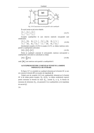 Cuadripoli
236
Fig. 14.6 Conectarea în serie-paralel a doi cuadripoli
În cazul acesta se pot scrie relaţiile:
⎟
⎟
⎠
⎞
⎜
⎜
⎝
⎛
+
⎟
⎟
⎠
⎞
⎜
⎜
⎝
⎛
=
⎟
⎟
⎠
⎞
⎜
⎜
⎝
⎛
"
2
"
1
'
2
'
1
2
1
I
U
I
U
I
U
(14.37)
Ecuaţiile cuadripolilor în care intervin matricile srie-paralel sunt
următoarele:
⎟
⎟
⎠
⎞
⎜
⎜
⎝
⎛
⋅
⎟
⎟
⎠
⎞
⎜
⎜
⎝
⎛
=
⎟
⎟
⎠
⎞
⎜
⎜
⎝
⎛
⎟
⎟
⎠
⎞
⎜
⎜
⎝
⎛
⋅
⎟
⎟
⎠
⎞
⎜
⎜
⎝
⎛
=
⎟
⎟
⎠
⎞
⎜
⎜
⎝
⎛
2
1
"
22
"
21
"
12
"
11
"
2
"
1
2
1
'
22
'
21
'
12
'
11
'
2
'
1
U
I
H
H
H
H
I
U
;
U
I
H
H
H
H
I
U
(14.38)
Introducând ecuaţiile (14.38) în ecuaţia (14.37), se obţine matricea serie-
paralel a cuadripolului echivalent:
"
'
H
H
H +
= (14.39)
Pentru n cuadripoli conectaţi în serie-paralel, matricea serie-paralel a
cuadripolului echivalent se calculează cu relaţia:
∑
=
=
n
1
i
i
H
H (14.40)
unde i
H este matricea serie-paralel a cuadripolului i.
14.5 EXPRESII PENTRU CURENŢI ŞI TENSIUNI LA BORNE
IMPEDANŢA DE INTRARE
În figura 14.7 se consideră un cuadripol alimentat pe la bornele 11’
şi care
are conectat la bornele 22’
un receptor de impedanţă Z .
Ţinând cont de ecuaţiile (14.3) ale cuadripolului alimentat pe la bornele
11’
şi de relaţia pentru receptor, 2
2 I
Z
U ⋅
= , se obţine următoarele expresii
pentru tensiunea la bornele de ieşire 2
U , curenţii 1
I şi 2
I în funcţie de
tensiunea de alimentare 1
U , de parametrii A ai cuadripolului şi de impedanţa
de sarcină Z :
 