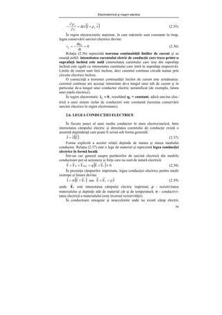 Electrotehnică şi maşini electice
39
( )
v
J
div
t
v
v
ρ
+
=
∂
ρ
∂
− (2.35)
În regim electrocinetic staţionar, în care mărimile sunt constante în timp,
legea conservării sarcinii electrice devine:
0
dt
dq
i =
−
= Σ
Σ (2.36)
Relaţia (2.36) reprezintă teorema continuităţii liniilor de curent şi se
enunţă astfel: intensitatea curentului eletric de conducţie care trece printr-o
suprafaţă închisă este nulă (intensitatea curentului care iese din suprafaţa
închisă este egală cu intensitatea curentului care intră în suprafaţa respectivă).
Liniile de curent sunt linii închise, deci curentul continuu circulă numai prin
circuite electrice închise.
O consecinţă a teoremei continuităţii liniilor de curent este următoarea:
curentul continuu are aceeaşi intensitate de-a lungul unui tub de curent şi în
particular de-a lungul unui conductor electric neramificat (de exemplu, latura
unei reţele electrice).
În regim electrostatic 0
i =
Σ , rezultând qΣ = constant, adică sarcina elec-
trică a unui sistem izolat de conductori este constantă (teorema conservării
sarcinii electrice în regim electrostatic).
2.6. LEGEA CONDUCŢIEI ELECTRICE
În fiecare punct al unui mediu conductor în stare electrocinetică, între
intensitatea câmpului electric şi densitatea curentului de conducţie există o
anumită dependenţă care poate fi scrisă sub forma generală:
( )
E
J
J = (2.37)
Forma explicită a acestei relaţii depinde de natura şi starea mediului
conductor. Relaţia (2.37) este o lege de material şi reprezintă legea conducţiei
electrice în formă locală.
Într-un caz general asupra purtătorilor de sarcină electrică din mediile
conductoare pot să acţioneze şi forţe care nu sunt de natură electrică:
( ) 0
E
E
q
F
F
F i
neel
el ≠
+
=
+
= (2.38)
În prezenţa câmpurilor imprimate, legea conducţiei electrice pentru medii
izotrope şi liniare devine:
( )
i
E
E
J +
σ
= sau J
E
E i ρ
=
+ (2.39)
unde: i
E este intensitatea câmpului electric imprimat; ρ - rezistivitatea
materialului şi depinde atât de material cât şi de temperatură; σ - conductivi-
tatea electrică a materialului (este inversul rezistivităţii).
În conductoare omogene şi neaccelerate unde nu există câmp electric
 