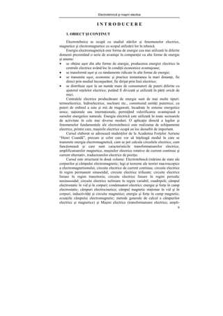 Electrotehnică şi maşini electice
9
I N T R O D U C E R E
1. OBIECT ŞI CONŢINUT
Electrotehnica se ocupă cu studiul stărilor şi fenomenelor electrice,
magnetice şi electromagnetice cu scopul utilizării lor în tehnică.
Energia electromagnetică este forma de energie cea mai utilizată în diferite
domenii prezentând o serie de avantaje în comparaţie cu alte forme de energie
şi anume:
• se obţine uşor din alte forme de energie, producerea energiei electrice în
centrale electrice având loc în condiţii economice avantajoase;
• se transformă uşor şi cu randamente ridicate în alte forme de energie;
• se transmite uşor, economic şi practice instantaneu la mari distanţe, fie
direct prin mediul înconjurător, fie dirijat prin linii electrice;
• se distribuie uşor la un număr mare de consumatori de puteri diferite cu
ajutorul reţelelor electrice, putând fi divizată şi utilizată în părţi oricât de
mici.
Centralele electrice producătoare de energie sunt de mai multe tipuri:
termoelectrice, hidroelectrice, nucleare etc., constituind unităţi puternice, cu
puteri de ordinul a sute şi mii de magawatt, încadrate în sisteme energetice
unice, naţionale sau internaţionale, permiţând valorificarea avantajoasă a
surselor energetice naturale. Energia electrică este utilizată în toate sectoarele
de activitate în cele mai diverse moduri. O aplicaţie directă a legilor şi
fenomenelor fundamentale ale electrotehnicii este realizarea de echipamente
electrice, printre care, maşinile electrice ocupă un loc deosebit de important.
Cursul elaborat se adresează studenţilor de la Academia Forţelor Aeriene
“Henri Coandă”, precum şi celor care vor să înţeleagă modul în care se
transmite energia electromagnetică, cum se pot calcula circuitele electrice, cum
funcţionează şi care sunt caracteristicile transformatoarelor electrice,
amplificatoarelor magnetice, maşinilor electrice rotative de current continuu şi
current alternativ, traductoarelor electrice de poziţie.
Cursul este structurat în două volume: Electrotehnică (mărimi de stare ale
corpurilor şi câmpului electromagnetic; legi şi teoreme ale teoriei macroscopice
a electromagnetismului; circuite electrice de current continuu; circuite electrice
în regim permanent sinusoidal; circuite electrice trifazate; circuite electrice
liniare în regim tranzitoriu; circuite electrice liniare în regim periodic
nesinusoidal; circuite electrice neliniare în regim variabil; cuadripoli; câmpul
electrostatic în vid şi în corpuri; condensatori electrici; energie şi forţe în camp
electrostatic; câmpuri electrocinetice; câmpul magnetic staţionar în vid şi în
corpuri; inductivităţi şi circuite magnetice; energie şi forţe în camp magnetic;
ecuaţiile câmpului electromagnetic; metode generale de calcul a câmpurilor
electrice şi magnetice) şi Maşini electrice (transformatoare electrice; ampli-
 