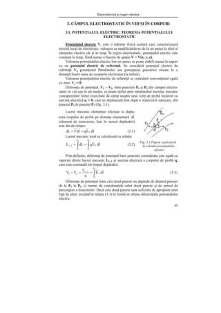 Electrotehnică şi maşini electice
49
3. CÂMPUL ELECTROSTATIC ÎN VID ŞI ÎN CORPURI
3.1. POTENŢIALUL ELECTRIC. TEOREMA POTENŢIALULUI
ELECTROSTATIC
Potenţialul electric V, este o mărime fizică scalară care caracterizează
nivelul local de electrizare, valoarea sa modificându-se de la un punct la altul al
câmpului electric cât şi în timp. În regim electrostatic, potenţialul electric este
constant în timp, fiind numai o funcţie de spaţiu V = V(x, y, z).
Valoarea potenţialului electric într-un punct se poate stabili numai în raport
cu un potenţial electric de referinţă. Se consideră potenţial electric de
referinţă Vo potenţialul Pământului sau potenţialul punctelor situate la o
distanţă foarte mare de corpurile electrizate (la infinit).
Valoarea potenţialului electric de referinţă se consideră convenţional egală
cu zero, Vo = 0.
Diferenţa de potenţial, V1 − V2, între punctele P1 şi P2 din câmpul electro-
static în vid sau în alt mediu, se poate defini prin intermediul lucrului mecanic
corespunzător forţei exercitate de câmp asupra unui corp de probă încărcat cu
sarcina electrică q > 0, care se deplasează lent după o traiectorie oarecare, din
punctul P1 în punctul P2 (fig. 3.1).
Fig. 3.1 Figură explicativă
la calcului potenţialului
electric
Prin definiţie, diferenţa de potenţial între punctele considerate este egală cu
raportul dintre lucrul mecanic L1−2 şi sarcina electrică a corpului de probă q,
care este constantă tot timpul deplasării:
∫
=
=
− −
2
1
P
P
o
2
1
2
1 l
d
E
q
L
V
V (3.3)
Diferenţa de potenţial între cele două puncte nu depinde de drumul parcurs
de la P1 la P2, ci numai de coordonatele celor două puncte şi de sensul de
parcurgere a traiectoriei. Dacă cele două puncte sunt suficient de apropiate unul
faţă de altul, trecând în relaţia (3.3) la limită se obţine diferenţiala potenţialului
electric:
Lucrul mecanic elementar efectuat la depla-
area corpului de probă pe distanţa elementară l
d
(element de traiectorie, luat în sensul deplasării)
este dat de relaţia:
l
d
E
q
l
d
F
dL o
=
= (3.1)
Lucrul mecanic total se calculează cu relaţia:
∫
∫ =
=
−
2
1
2
1
P
P
o
P
P
2
1 l
d
E
q
dL
L (3.2)
 