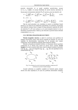 Electrotehnică şi maşini electice
59
punctele domeniului să se poată considera permitivitatea aceeaşi
( .
const
o
r =
ε
⋅
ε
=
ε ), la aceeaşi distribuţie de sarcini electrice adevărate, în
fiecare punct al domeniului mărimile E şi V sunt de εr mai mici decât în vid:
∑
∫
∫∫
∫∫∫ = πε
+
ρ
πε
+
ρ
πε
+
ρ
πε
=
n
1
k k
k
l
l
S
s
V
v
r
4
q
dl
r
4
1
dS
r
4
1
dV
r
4
1
V (3.35)
⇒
−∇
= V
E
∑
∫
∫∫
∫∫∫ = πε
+
ρ
πε
+
ρ
πε
+
ρ
πε
=
n
1
k
3
k
k
k
l
3
l
S
3
s
V
3
v
r
4
r
q
dl
r
r
4
1
dS
r
r
4
1
dV
r
r
4
1
E (3.36)
Faţă de cazul precedent s-au considerat şi sarcini cu distribuţie liniară
precum şi un sistem de n conductoare punctiforme. În concluzie, în prezenţa
unui dielectric izotrop, liniar şi omgen în întreg domeniul, expresiile de calcul
ale mărimilor V şi E sunt aceleaşi ca şi în cazul câmpului electric în vid, cu
deosebirea că permitivitatea vidului εo este înlocuită cu permitivitatera absolută
a materialului .
o
r ε
⋅
ε
=
ε
3.5.2. METODA IMAGINILOR ELECTRICE
Metoda imaginilor electrice se aplică la rezolvarea unor probleme de
câmpuri electrostatice atunci când intevin suprafeţe de frontieră Σ, care sunt
suprafeţe de discontinuitate, reprezentate fie de prezenţa unor corpuri
conductoare, fie de suprafaţa de separaţie dintre dielectrici diferiţi.
Metoda se bazează pe următorul artificiu: se înlocuieşte efectul suprafeţei
conductoare Σ cu efectul unui sistem de sarcini fictive (numite sarcini
imagine), de valori şi poziţii astfel alese, încât în câmpul rezultant al sarcinilor
reale (q1, q2,…, qn) şi al imaginilor (q1
’
, q2
’
,…, qm
’
; m ≥ n) suprafaţa Σ să fie
echipotenţială (fig. 3.8).
Fig. 3.8 a) Sistem de sarcini în prezenţa suprafeţei conductoare Σ;
b) Sistem de sarcini în mediu omogen
Această substituţie nu modifică condiţiile de frontieră pentru câmpul
electric din afara suprafeţei Σ. În acest fel, problema determinării câmpului
 