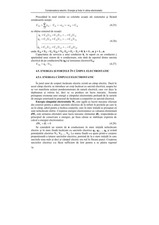 Condensatorul electric. Energie şi forţe în câmp electrostatic
70
Procedând în mod similar cu celelalte ecuaţii ale sistemului şi făcând
următoarele notaţii:
jk
jk
kj
kj
n
1
j
kj
0
k C
c
c
C
;
c
C =
−
=
−
=
= ∑
=
(4.25)
se obţine sistemul de ecuaţii:
⎪
⎪
⎩
⎪
⎪
⎨
⎧
+
+
+
=
+
+
+
=
+
+
+
=
0
n
0
n
2
n
2
n
1
n
1
n
n
n
2
n
2
12
22
10
21
2
n
1
n
1
12
12
10
10
1
U
C
...
U
C
U
C
q
........
..........
..........
..........
..........
U
C
...
U
C
U
C
q
U
C
...
U
C
U
C
q
(4.26)
unde: Ukj = Uk − Uj; Uk0 = Vk; Ujj = Uj − Uj = 0; k = 1…n; j = 1…n.
Capacitatea de serviciu a unui conductor k, în raport cu un conductor j
aparţinând unui sistem de n conductoare, este dată de raportul dintre sarcina
electrică de pe conductorul k (qk) şi tensiunea electrică Ukj:
kj
k
Skj U
/
q
C = (4.27)
4.5. ENERGIA ŞI FORŢELE ÎN CÂMPUL ELECTROSTATIC
4.5.1. ENERGIA CÂMPULUI ELECTROSTATIC
În jurul unui de corpuri încărcate electric există un câmp electric. Dacă în
acest câmp electric se introduce un corp încărcat cu sarcină electrică, asupra lui
se vor manifesta acţiuni ponderomotoare de natură electrică, care vor duce la
deplasarea şi rotirea lui, deci se va produce un lucru mecanic. Aceasta
presupune existenţa unei energii a câmpului electrostatic preluată de la sursele
de energie exterioară în procesul de încărcare a corpurilor cu sarcină electrică.
Energia câmpului electrostatic We este egală cu lucrul mecanic efectuat
din exterior pentru a aduce sarcinile electrice de la infinit în poziţiile pe care le
au în câmp, adică pentru a încărca corpurile, care în stare iniţială se presupun că
sunt neîncărcate eletric. Creşterea energiei electrostatice cu valoarea elementară
dWe este urmarea efectuării unui lucru mecanic elementar dL, respectându-se
principiul de conservare a energiei, pe baza căruia se stabileşte expresia de
calcul a energiei electrostatice:
0
dL
dWe =
+ (4.28)
Se consideră un sistem de n conductoare în stare iniţială neîncărcate
electric şi în stare finală încărcate cu sarcinile electrice q1, q2,…, qn şi având
potenţialele electrice V1, V2,…, Vn. La starea finală s-a ajuns printr-o creştere
proporţională a tuturor sarcinilor electrice, pornind de la o stare iniţială în care
sarcinile erau nule şi deci şi câmpul electric era nul în fiecare punct. Creşterea
sarcinilor electrice s-a făcut sufficient de lent pentru a se păstra regimul
 