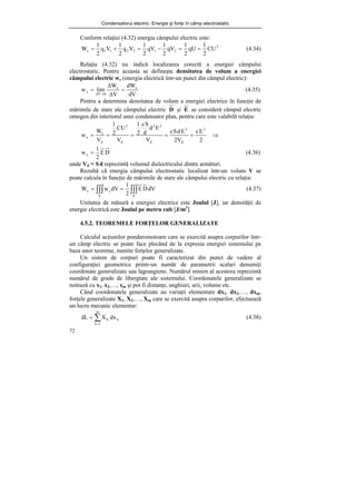 Condensatorul electric. Energie şi forţe în câmp electrostatic
72
Conform relaţiei (4.32) energia câmpului electric este:
2
2
1
2
2
1
1
e CU
2
1
qU
2
1
qV
2
1
qV
2
1
V
q
2
1
V
q
2
1
W =
=
−
=
+
= (4.34)
Relaţia (4.32) nu indică localizarea corectă a energiei câmpului
electrostatic. Pentru aceasta se defineşte densitatea de volum a energiei
câmpului electric we (energia electrică într-un punct din câmpul electric):
dV
dW
V
W
lim
w e
e
0
V
e =
Δ
Δ
=
→
Δ
(4.35)
Pentru a determina densitatea de volum a energiei electrice în funcţie de
mărimile de stare ale câmpului electric D şi E se consideră câmpul electric
omogen din interiorul unui condensator plan, pentru care este valabilă relaţia:
⇒
ε
=
ε
=
ε
=
=
=
2
E
V
2
E
d
S
V
E
d
d
S
2
1
V
CU
2
1
V
W
w
2
d
2
d
2
2
d
2
d
e
e
D
E
2
1
we = (4.36)
unde Vd = Sd reprezintă volumul dielectricului dintre armături.
Rezultă că energia câmpului electrostatic localizat într-un volum V se
poate calcula în funcţie de mărimile de stare ale câmpului electric cu relaţia:
∫∫∫
∫∫∫ =
=
V
V
e
e dV
D
E
2
1
dV
w
W (4.37)
Unitatea de măsură a energiei electrice este Joulul [J], iar densităţii de
energie electrică este Joulul pe metru cub [J/m3
].
4.5.2. TEOREMELE FORŢELOR GENERALIZATE
Calculul acţiunilor ponderomotoare care se exercită asupra corpurilor într-
un câmp electric se poate face plecând de la expresia energiei sistemului pe
baza unor teoreme, numite forţelor generalizate.
Un sistem de corpuri poate fi caracterizat din punct de vedere al
configuraţiei geometrice printr-un număr de parametrii scalari denumiţi
coordonate generalizate sau lagrangiene. Numărul minim al acestora reprezintă
numărul de grade de libergtate ale sistemului. Coordonatele generalizate se
notează cu x1, x2,…, xm şi pot fi distanţe, unghiuri, arii, volume etc.
Când coordonatele generalizate au variaţii elementare dx1, dx2,…, dxm,
forţele generalizate X1, X2,…, Xm care se exercită asupra corpurilor, efectuează
un lucru mecanic elementar:
∑
=
=
m
1
k
k
k dx
X
dL (4.38)
 