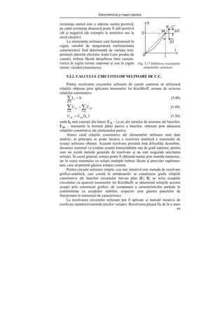 Electrotehnică şi maşini electice
89
Fig. 5.17 Definirea rezisteţelor
elementelor neliniare
5.2.2. CALCULUL CIRCUITELOR NELINIARE DE C.C.
Pentru rezolvarea circuitelor neliniare de curent continuu se utilizează
relaţiile obţinute prin aplicarea teoremelor lui Kirchhoff, urmate de scrierea
relaţiilor constitutive:
0
I
N
k
k =
∑
∈
(5.48)
∑
∑ ∈
∈
=
q
k
pk
q
k
ek U
U (5.49)
( )
k
pk
pk I
U
U = (5.50)
unde Ik sunt curenţii din laturi; Uek – t.e.m. ale surselor de tensiune ale laturilor;
Upk – tensiunile la bornele părţii pasive a laturilor, obţinute prin adunarea
relaţiilor constitutive ale elementelor pasive.
Atunci când relaţiile constitutive ale elementelor neliniare sunt date
analitic, în principiu se poate încerca o rezolvare analitică a sistemului de
ecuaţii neliniare obţinut. Această rezolvare prezintă însă dificultăţi deosebite,
deoarece sistemul va conţine ecuaţii transcendente sau de grad superior, pentru
care nu există metode generale de rezolvare şi nu este asigurată unicitatea
soluţiei. În cazul general, soluţia poate fi obţinută numai prin metode numerice,
iar în cazul sistemelor cu soluţii multiple trebuie făcute şi precizări suplimen-
tare, care să permită găsirea soluţiei curente.
Pentru circuite neliniare simple, cea mai intuitivă este metoda de rezolvare
grafico-analitică, care constă în următoarele: se construiesc grafic relaţiile
constitutive ale laturilor circuitului într-un plan [U, I]; se scriu ecuaţiile
circuitului cu ajutorul teoremelor lui Kirchhoff; se determină soluţiile acestor
ecuaţii prin construcţii grafice, de compunere a caracteristicilor parţiale în
conformitate cu ecuaţiilor stabilite, respectiv prin găsirea punctelor de
funcţionare la intersecţii de caracteristici.
La rezolvarea circuitelor neliniare pot fi aplicate şi metode iterative de
rezolvare numerică (metoda micilor variaţii). Rezolvarea pleacă fie de la o stare
rezistenţa statică este o mărime mereu pozitivă,
pe când rezistenţa dinamică poate fi atât pozitivă
cât şi negativă (de exemplu la termistor sau la
arcul electric).
La elementele neliniare care funcţionează în
regim variabil de temperatură (neliniaritatea
caracteristicii find determinată de variaţia tem-
peraturii datorită efectului Joule-Lenz produs de
curent), trebuie făcută deosebirea între caracte-
ristica în regim termic staţionar şi cea în regim
termic variabil (tranzitoriu).
 