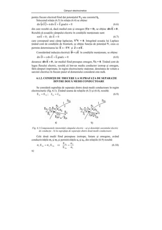 Câmpuri electrocinetice
92
pentru fiecare electrod fiind dat potenţialul Vk sau curentul Ik.
Înlocuind relaţia (6.5) în relaţia (6.4) se obţine:
( ) 0
grad
E
E
div
E
div =
σ
+
σ
=
σ (6.6)
din care rezultă că, dacă mediul este şi omogen (∇σ = 0), se obţine 0
E
div = .
Rezultă că ecuaţiile câmpului electric în condiţiile menţionate sunt:
0
E
div
;
0
E
rot =
= (6.7)
care corespund unui câmp laplacian, ∇2
V = 0. Integrând ecuaţia lui Laplace
ţinând cont de condiţiile de frontieră, se obţine funcţia de potenţial V, ceea ce
permite determinarea lui V
E −∇
= şi E
J σ
= .
Considerând inducţia electrică E
D ε
= în condiţiile menţionate, se obţine:
0
grad
E
E
div
D
div =
ε
+
ε
= (6.8)
deoarece 0
E
div = , iar mediul fiind presupus omogen, ∇ε = 0. Ţinând cont de
legea fluxului electric, rezultă că într-un mediu conductor izotrop şi omogen,
fără câmpuri imprimate, în regim electrocinetic staţionar, densitatea de volum a
sarcinii electrice în fiecare punct al domeniului considerat este nulă.
6.1.2. CONDIŢII DE TRECERE LA SUPRAFAŢA DE SEPARAŢIE
DINTRE DOUĂ MEDII CONDUCTOARE
Se consideră suprafaţa de separaţie dintre două medii conductoare în regim
electrocinetic (fig. 6.1). Ţinând seama de relaţiile (6.3) şi (6.4), rezultă:
n
2
n
1
t
2
t
1 J
J
;
E
E =
= (6.9)
Fig. 6.1 Componentele intensităţii câmpului electric - a) şi densităţii curentului electric
de conducţie - b) la suprafaţa de separaţie dintre două medii conductoare
Cele două medii fiind presupuse izotrope, liniare şi omogene, având
conductivităţile σ1 şi σ2 şi permitivităţile ε1 şi ε2, din relaţiile (6.9) rezultă:
1
2
n
2
n
1
n
2
2
n
1
1
E
E
E
E
σ
σ
=
⇒
σ
=
σ (6.10)
 