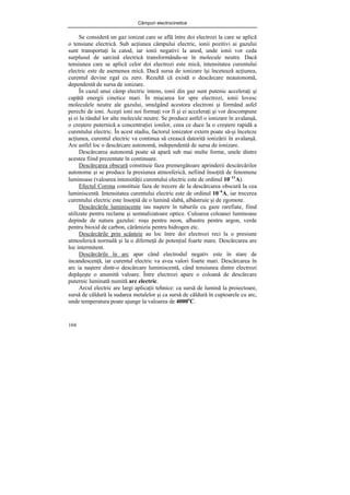 Câmpuri electrocinetice
104
Se consideră un gaz ionizat care se află între doi electrozi la care se aplică
o tensiune electrică. Sub acţiunea câmpului electric, ionii pozitivi ai gazului
sunt transportaţi la catod, iar ionii negativi la anod, unde ionii vor ceda
surplusul de sarcină electrică transformându-se în molecule neutre. Dacă
tensiunea care se aplică celor doi electrozi este mică, intensitatea curentului
electric este de asemenea mică. Dacă sursa de ionizare îşi încetează acţiunea,
curentul devine egal cu zero. Rezultă că există o descărcare neautonomă,
dependentă de sursa de ionizare.
În cazul unui câmp electric intens, ionii din gaz sunt putenic acceleraţi şi
capătă energii cinetice mari. În mişcarea lor spre electrozi, ionii lovesc
moleculele neutre ale gazului, smulgând acestora electroni şi formând asfel
perechi de ioni. Aceşti ioni noi formaţi vor fi şi ei acceleraţi şi vor descompune
şi ei la rândul lor alte molecule neutre. Se produce astfel o ionizare în avalanşă,
o creştere puternică a concentraţiei ionilor, ceea ce duce la o creştere rapidă a
curentului electric. În acest stadiu, factorul ionizator extern poate să-şi înceteze
acţiunea, curentul electric va continua să crească datorită ionizării în avalanşă.
Are astfel loc o descărcare autonomă, independentă de sursa de ionizare.
Descărcarea autonomă poate să apară sub mai multe forme, unele dintre
acestea fiind prezentate în continuare.
Descărcarea obscură constituie faza premergătoare aprinderii descărcărilor
autonome şi se produce la presiunea atmosferică, nefiind însoţită de fenomene
luminoase (valoarea intensităţii curentului electric este de ordinul 10−11
A).
Efectul Corona constituie faza de trecere de la descărcarea obscură la cea
luminiscentă. Intensitatea curentului electric este de ordinul 10−6
A, iar trecerea
curentului electric este însoţită de o lumină slabă, albăstruie şi de zgomote.
Descărcările luminiscente iau naştere în tuburile cu gaze rarefiate, fiind
utilizate pentru reclame şi semnalizatoare optice. Culoarea coloanei luminoase
depinde de natura gazului: roşu pentru neon, albastru pentru argon, verde
pentru bioxid de carbon, cărămiziu pentru hidrogen etc.
Descărcările prin scânteie au loc între doi electrozi reci la o presiune
atmosferică normală şi la o diferneţă de potenţial foarte mare. Descărcarea are
loc intermitent.
Descărcările în arc apar când electrodul negativ este în stare de
incandescenţă, iar curentul electric va avea valori foarte mari. Descărcarea în
arc ia naştere dintr-o descărcare luminiscentă, când tensiunea dintre electrozi
depăşeşte o anumită valoare. Între electrozi apare o coloană de descărcare
puternic luminată numită arc electric.
Arcul electric are largi aplicaţii tehnice: ca sursă de lumină la proiectoare,
sursă de căldură la sudarea metalelor şi ca sursă de căldură în cuptoarele cu arc,
unde temperatura poate ajunge la valoarea de 4000o
C.
 