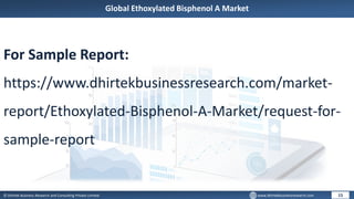 © Dhirtek Business Research and Consulting Private Limited www.dhirtekbusinessresearch.com
Global Ethoxylated Bisphenol A Market
15
For Sample Report:
https://www.dhirtekbusinessresearch.com/market-
report/Ethoxylated-Bisphenol-A-Market/request-for-
sample-report
 