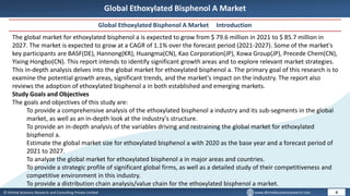© Dhirtek Business Research and Consulting Private Limited www.dhirtekbusinessresearch.com
Global Ethoxylated Bisphenol A Market
Global Ethoxylated Bisphenol A Market Introduction
4
The global market for ethoxylated bisphenol a is expected to grow from $ 79.6 million in 2021 to $ 85.7 million in
2027. The market is expected to grow at a CAGR of 1.1% over the forecast period (2021-2027). Some of the market's
key participants are BASF(DE), Hannong(KR), Huangma(CN), Kao Corporation(JP), Kowa Group(JP), Precede Chem(CN),
Yixing Hongbo(CN). This report intends to identify significant growth areas and to explore relevant market strategies.
This in-depth analysis delves into the global market for ethoxylated bisphenol a. The primary goal of this research is to
examine the potential growth areas, significant trends, and the market's impact on the industry. The report also
reviews the adoption of ethoxylated bisphenol a in both established and emerging markets.
Study Goals and Objectives
The goals and objectives of this study are:
To provide a comprehensive analysis of the ethoxylated bisphenol a industry and its sub-segments in the global
market, as well as an in-depth look at the industry's structure.
To provide an in-depth analysis of the variables driving and restraining the global market for ethoxylated
bisphenol a.
Estimate the global market size for ethoxylated bisphenol a with 2020 as the base year and a forecast period of
2021 to 2027.
To analyze the global market for ethoxylated bisphenol a in major areas and countries.
To provide a strategic profile of significant global firms, as well as a detailed study of their competitiveness and
competitive environment in this industry.
To provide a distribution chain analysis/value chain for the ethoxylated bisphenol a market.
 