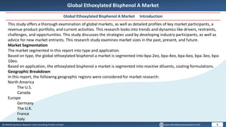 © Dhirtek Business Research and Consulting Private Limited www.dhirtekbusinessresearch.com
Global Ethoxylated Bisphenol A Market
Global Ethoxylated Bisphenol A Market Introduction
5
This study offers a thorough examination of global markets, as well as detailed profiles of key market participants, a
revenue product portfolio, and current activities. This research looks into trends and dynamics like drivers, restraints,
challenges, and opportunities. This study discusses the strategies used by developing industry participants, as well as
advice for new market entrants. This research study examines market sizes in the past, present, and future.
Market Segmentation
The market segmented in this report into type and application.
Based on type, the global ethoxylated bisphenol a market is segmented into bpa-2eo, bpa-4eo, bpa-6eo, bpa-3eo, bpa-
10eo.
Based on application, the ethoxylated bisphenol a market is segmented into reactive diluents, coating formulations.
Geographic Breakdown
In this report, the following geographic regions were considered for market research:
North America
The U.S.
Canada
Europe
Germany
The U.K.
France
Italy
 