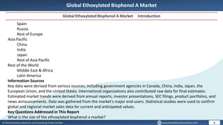 © Dhirtek Business Research and Consulting Private Limited www.dhirtekbusinessresearch.com
Global Ethoxylated Bisphenol A Market
Global Ethoxylated Bisphenol A Market Introduction
6
Spain
Russia
Rest of Europe
Asia Pacific
China
India
Japan
Rest of Asia Pacific
Rest of the World
Middle East & Africa
Latin America
Information Sources
Key data were derived from various sources, including government agencies in Canada, China, India, Japan, the
European Union, and the United States. International organizations also contributed raw data for final estimates.
Estimated market trends were derived from annual reports, investor presentations, SEC filings, product portfolios, and
news announcements. Data was gathered from the market's major end-users. Statistical studies were used to confirm
global and regional market sales data for current and anticipated values.
Key Questions Addressed in This Report
What is the size of the ethoxylated bisphenol a market?
 