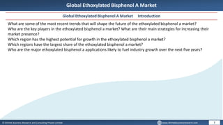 © Dhirtek Business Research and Consulting Private Limited www.dhirtekbusinessresearch.com
Global Ethoxylated Bisphenol A Market
Global Ethoxylated Bisphenol A Market Introduction
7
What are some of the most recent trends that will shape the future of the ethoxylated bisphenol a market?
Who are the key players in the ethoxylated bisphenol a market? What are their main strategies for increasing their
market presence?
Which region has the highest potential for growth in the ethoxylated bisphenol a market?
Which regions have the largest share of the ethoxylated bisphenol a market?
Who are the major ethoxylated bisphenol a applications likely to fuel industry growth over the next five years?
 