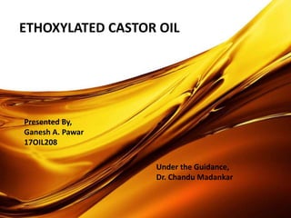 ETHOXYLATED CASTOR OIL
Presented By,
Ganesh A. Pawar
17OIL208
Under the Guidance,
Dr. Chandu Madankar
 