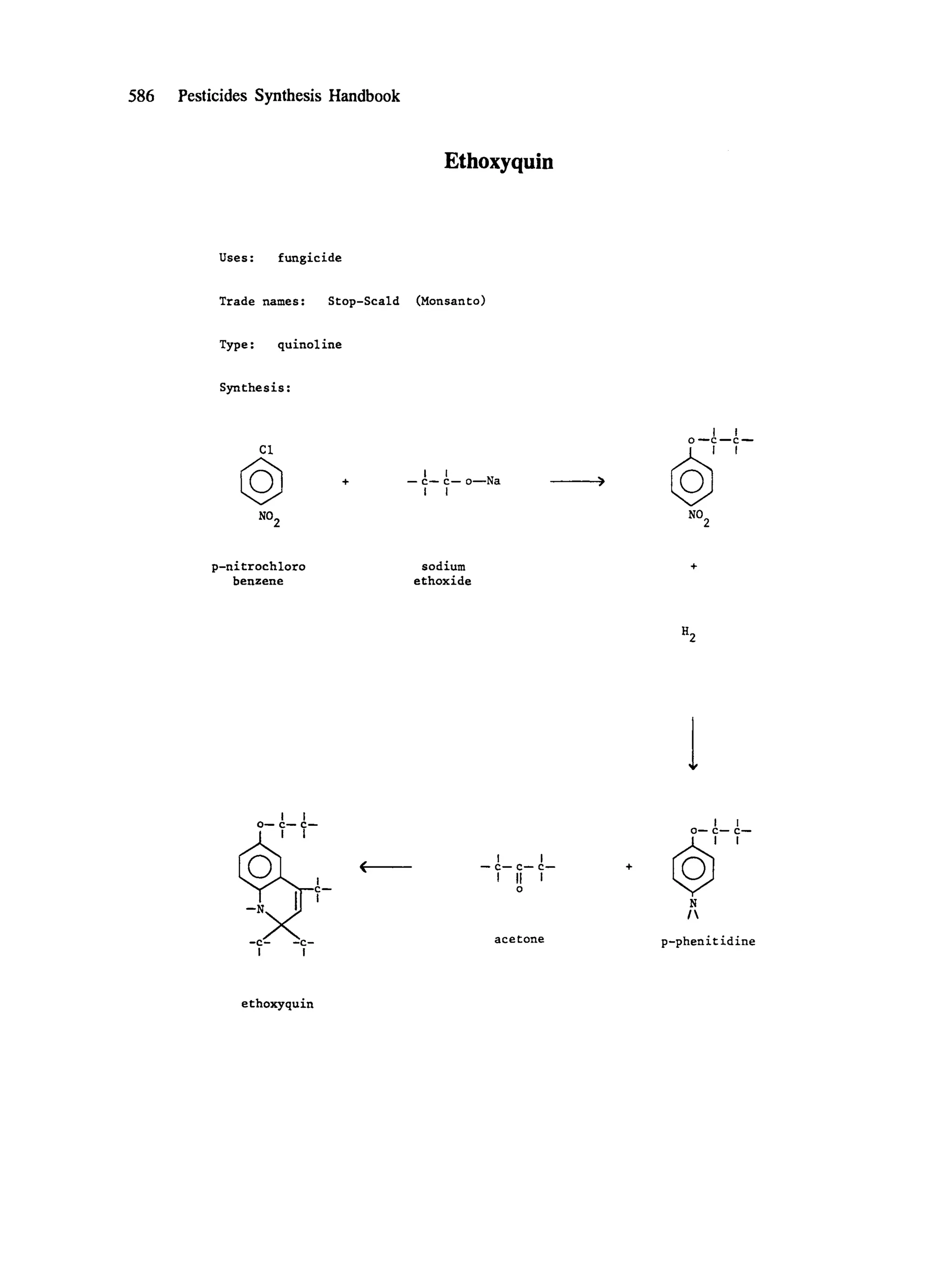 586 Pesticides Synthesis Handbook
Ethoxyquin
Uses: fungicide
Trade names: Stop-Scald (Monsanto)
Type : quinol ine
Synthesis:
CI
NO2
I I
-- c-- c-- o--Na
I I
I I
0 ---C ---C - - -
NO2
p-nitrochloro
benzene
sodium
ethoxide
H2
I I
0--- C--- C--
I I
--C ~ --e-
l I
I I
-" C-- C-- C---
I II i
O
acetone
I I
0--- C--" C-'--
@"
N
I
p-phenit idine
ethoxyquin
