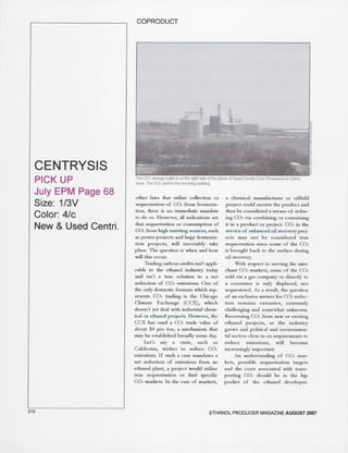 CENTRYSIS 
PICK UP 
July EPM Page 68 
Size: 1/3V 
Color: 4/c 
New & Used Centri. 
210 
COPRODUCT 
.. 
The CO2 storage bullet is on the rig~ side of the phoro of Quad County Com Processors in Galva, 
Iowa. The CO2 plant is the low-Iying building. 
other laws that urilize collection or 
sequestration of CO2 from fermenta-tion. 
there is no immediate mandate 
to do so. However. all indications are 
that sequestration or consumption of 
C02 from high emitting sources. such 
as power projects and la.:ge fermenta-tion 
projects. will inevitably take 
place. The question is when and how 
will this occur. 
Trading carbon credits isn't appli-cable 
to the ethanol industry today 
and isn't a true solution to a net 
reduction of C02 emissions. One of 
the only domestic formats which rep-resents 
C02 trading is the Chicago 
Climate Exchange (CCX). which 
doesn't yet deal with industrial chem-ical 
or ethanol projects. However. the 
CCX has used a C02 trade value of 
about $4 per ton. a mechanism that 
may be established broadly some day. 
Let's say a state. such as 
California. wishes to reduce C02 
emissions. If such a case mandates a 
net reduction of emissions from an 
ethanol plant. a project would utilize 
true sequestration or find specific 
C02 markets. In the case of markets. 
a chemical manufacturer or oilfield 
project could receive the product and 
then be considered a means of reduc-ing 
C02 via combining or consuming 
it in a product or project. C02 in the 
service of enhanced oil recovery proj-ects 
may not be considered true 
sequestration since some of the C02 
is brought back to the surface during 
oil recovery. 
With respect to serving the mer-chant 
C02 markets. some of the C02 
sold via a gas company or directly to 
a consumer is only displaced, not 
sequestered As a result. the question 
of an exclusive answer for C02 reduc-tion 
remains extensive. extremely 
challenging and somewhat unknown. 
Recovering C02 from new or existing 
ethanol projects. as the industry 
grows and political and environmen-tal 
sectors close in on requirements to 
reduce emissions. will become 
increasingly important. 
An understanding of C02 mar-kets. 
possible sequestration targets 
and the costs associated with trans-porting 
C02 should be in the hip 
pocket of the ethanol developer. 
ETHANOL PRODUCER MAGAZINE AUGUST 2007 
 