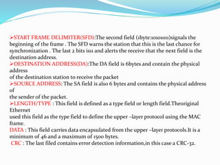START FRAME DELIMITER(SFD):The second field (1byte:10101011)signals the
beginning of the frame . The SFD warns the station that this is the last chance for
synchronization . The last 2 bits is11 and alerts the receive that the next field is the
destination address.
DESTINATION ADDRESS(DA):The DA field is 6bytes and contain the physical
address
of the destination station to receive the packet
SOURCE ADDRESS: The SA field is also 6 bytes and contains the physical address
of
the sender of the packet.
LENGTH/TYPE : This field is defined as a type field or length field.Theoriginal
Ethernet
used this field as the type field to define the upper –layer protocol using the MAC
frame.
DATA : This field carries data encapsulated from the upper –layer protocols.It is a
minimum of 46 and a maximum of 1500 bytes.
CRC : The last filed contains error detection information,in this case a CRC-32.
 