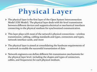 12
 The physical layer is the first layer of the Open System Interconnection
Model (OSI Model). The physical layer deals with bit-level transmission
between different devices and supports electrical or mechanical interfaces
connecting to the physical medium for synchronized communication.
 This layer plays with most of the network’s physical connections - wireless
transmission, cabling, cabling standards and types, connectors and types,
network interface cards, and more
 The physical layer is aimed at consolidating the hardware requirements of
a network to enable the successful transmission of data
 Network engineers can define different bit-transmission mechanisms for
the physical layer level, including the shapes and types of connectors,
cables, and frequencies for each physical medium.
 