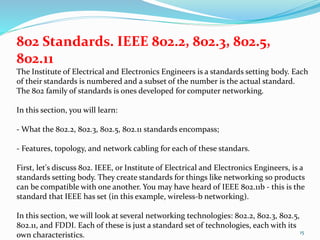 15
802 Standards. IEEE 802.2, 802.3, 802.5,
802.11
The Institute of Electrical and Electronics Engineers is a standards setting body. Each
of their standards is numbered and a subset of the number is the actual standard.
The 802 family of standards is ones developed for computer networking.
In this section, you will learn:
- What the 802.2, 802.3, 802.5, 802.11 standards encompass;
- Features, topology, and network cabling for each of these standars.
First, let's discuss 802. IEEE, or Institute of Electrical and Electronics Engineers, is a
standards setting body. They create standards for things like networking so products
can be compatible with one another. You may have heard of IEEE 802.11b - this is the
standard that IEEE has set (in this example, wireless-b networking).
In this section, we will look at several networking technologies: 802.2, 802.3, 802.5,
802.11, and FDDI. Each of these is just a standard set of technologies, each with its
own characteristics.
 
