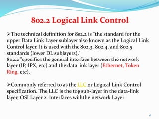 16
802.2 Logical Link Control
The technical definition for 802.2 is "the standard for the
upper Data Link Layer sublayer also known as the Logical Link
Control layer. It is used with the 802.3, 802.4, and 802.5
standards (lower DL sublayers)."
802.2 "specifies the general interface between the network
layer (IP, IPX, etc) and the data link layer (Ethernet, Token
Ring, etc).
Commonly referred to as the LLC or Logical Link Control
specification. The LLC is the top sub-layer in the data-link
layer, OSI Layer 2. Interfaces withthe network Layer
 