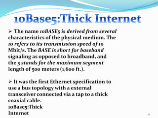 22
 The name 10BASE5 is derived from several
characteristics of the physical medium. The
10 refers to its transmission speed of 10
Mbit/s. The BASE is short for baseband
signaling as opposed to broadband, and
the 5 stands for the maximum segment
length of 500 meters (1,600 ft.).
 It was the first Ethernet specification to
use a bus topology with a external
transceiver connected via a tap to a thick
coaxial cable.
10Base5:Thick
Internet
 