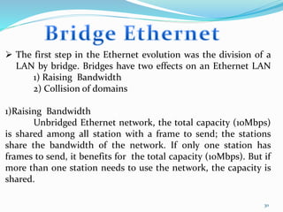 30
 The first step in the Ethernet evolution was the division of a
LAN by bridge. Bridges have two effects on an Ethernet LAN
1) Raising Bandwidth
2) Collision of domains
1)Raising Bandwidth
Unbridged Ethernet network, the total capacity (10Mbps)
is shared among all station with a frame to send; the stations
share the bandwidth of the network. If only one station has
frames to send, it benefits for the total capacity (10Mbps). But if
more than one station needs to use the network, the capacity is
shared.
 
