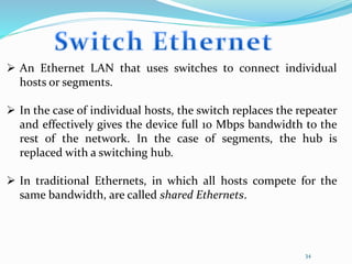 34
 An Ethernet LAN that uses switches to connect individual
hosts or segments.
 In the case of individual hosts, the switch replaces the repeater
and effectively gives the device full 10 Mbps bandwidth to the
rest of the network. In the case of segments, the hub is
replaced with a switching hub.
 In traditional Ethernets, in which all hosts compete for the
same bandwidth, are called shared Ethernets.
 