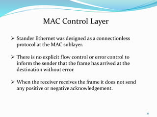 39
MAC Control Layer
 Stander Ethernet was designed as a connectionless
protocol at the MAC sublayer.
 There is no explicit flow control or error control to
inform the sender that the frame has arrived at the
destination without error.
 When the receiver receives the frame it does not send
any positive or negative acknowledgement.
 