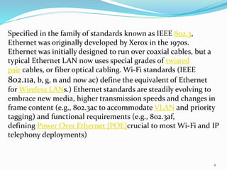4
Specified in the family of standards known as IEEE 802.3,
Ethernet was originally developed by Xerox in the 1970s.
Ethernet was initially designed to run over coaxial cables, but a
typical Ethernet LAN now uses special grades of twisted
pair cables, or fiber optical cabling. Wi-Fi standards (IEEE
802.11a, b, g, n and now ac) define the equivalent of Ethernet
for Wireless LANs.) Ethernet standards are steadily evolving to
embrace new media, higher transmission speeds and changes in
frame content (e.g., 802.3ac to accommodate VLAN and priority
tagging) and functional requirements (e.g., 802.3af,
defining Power Over Ethernet [POE]crucial to most Wi-Fi and IP
telephony deployments)
 