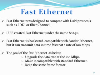 40
 Fast Ethernet was designed to compete with LAN protocols
such as FDDI or fiber Channel.
 IEEE created Fast Ethernet under the name 802.3u.
 Fast Ethernet is backward-compatible with Sander Ethernet,
but it can transmit data 10 time faster at a rate of 100 Mbps.
 The goal of the fast Ethernet as below
:- Upgrade the data rate at the 100 Mbps.
:- Make it compatible with standard Ethernet.
:- Keep the same frame format.
 