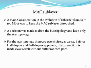 41
MAC sublayer
 A main Consideration in the evolution of Ethernet from 10 to
100 Mbps was to keep the MAC sublayer untouched.
 A decision was made to drop the bus topology and keep only
the star topology.
 For the star topology there are two choices, as we say before:
Half duplex and Full duplex approach, the connection is
made via a switch without buffers at each port.
 