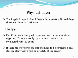 43
Physical Layer
 The Physical layer In Fast Ethernet is more complicated than
the one in Standard Ethernet.
Topology:-
 Fast Ethernet is designed to connect two or more stations
together. If there are only two stations, they can be
connected point to point.
 If there are there or more stations need to be connected in a
star topology with a hub or a switch at the center
 