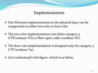45
Implementation
 Fast Ethernet implementation at the physical layer can be
categorized as either two-wire or four-wire.
 The two-wire implementation can either category 5
UTP(100base-TX) or fiber-optic cable (100Base-FX).
 The four-wire implementation is designed only for category 3
UTP (100base-T4).
 Let’s understand with figure which is as below.
 