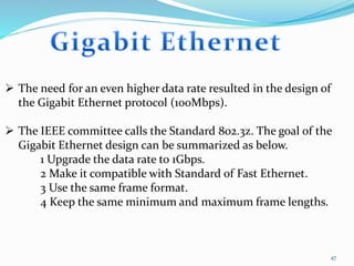 47
 The need for an even higher data rate resulted in the design of
the Gigabit Ethernet protocol (100Mbps).
 The IEEE committee calls the Standard 802.3z. The goal of the
Gigabit Ethernet design can be summarized as below.
1 Upgrade the data rate to 1Gbps.
2 Make it compatible with Standard of Fast Ethernet.
3 Use the same frame format.
4 Keep the same minimum and maximum frame lengths.
 