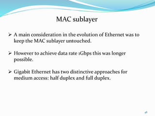48
MAC sublayer
 A main consideration in the evolution of Ethernet was to
keep the MAC sublayer untouched.
 However to achieve data rate 1Gbps this was longer
possible.
 Gigabit Ethernet has two distinctive approaches for
medium access: half duplex and full duplex.
 
