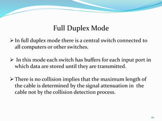 49
Full Duplex Mode
In full duplex mode there is a central switch connected to
all computers or other switches.
 In this mode each switch has buffers for each input port in
which data are stored until they are transmitted.
There is no collision implies that the maximum length of
the cable is determined by the signal attenuation in the
cable not by the collision detection process.
 