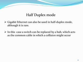50
Half Duplex mode
 Gigabit Ethernet can also be used in half-duplex mode,
although it is rare.
 In this case a switch can be replaced by a hub, which acts
as the common cable in which a collision might occur
 