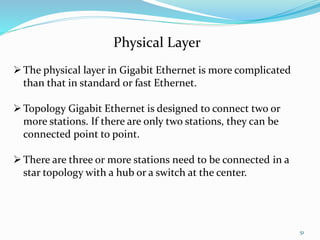 51
Physical Layer
The physical layer in Gigabit Ethernet is more complicated
than that in standard or fast Ethernet.
Topology Gigabit Ethernet is designed to connect two or
more stations. If there are only two stations, they can be
connected point to point.
There are three or more stations need to be connected in a
star topology with a hub or a switch at the center.
 