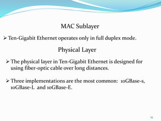 55
MAC Sublayer
Ten-Gigabit Ethernet operates only in full duplex mode.
Physical Layer
The physical layer in Ten-Gigabit Ethernet is designed for
using fiber-optic cable over long distances.
Three implementations are the most common: 10GBase-s,
10GBase-L and 10GBase-E.
 