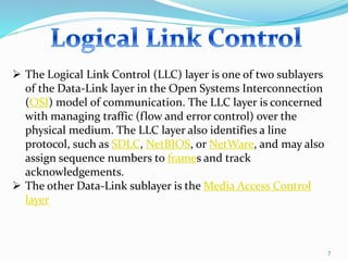 7
 The Logical Link Control (LLC) layer is one of two sublayers
of the Data-Link layer in the Open Systems Interconnection
(OSI) model of communication. The LLC layer is concerned
with managing traffic (flow and error control) over the
physical medium. The LLC layer also identifies a line
protocol, such as SDLC, NetBIOS, or NetWare, and may also
assign sequence numbers to frames and track
acknowledgements.
 The other Data-Link sublayer is the Media Access Control
layer
 