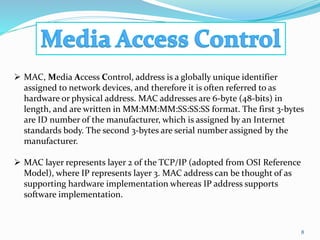 8
 MAC, Media Access Control, address is a globally unique identifier
assigned to network devices, and therefore it is often referred to as
hardware or physical address. MAC addresses are 6-byte (48-bits) in
length, and are written in MM:MM:MM:SS:SS:SS format. The first 3-bytes
are ID number of the manufacturer, which is assigned by an Internet
standards body. The second 3-bytes are serial number assigned by the
manufacturer.
 MAC layer represents layer 2 of the TCP/IP (adopted from OSI Reference
Model), where IP represents layer 3. MAC address can be thought of as
supporting hardware implementation whereas IP address supports
software implementation.
 