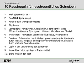 Texte vereinfachen
10 Faustregeln für lesefreundliches Schreiben

1.   Wen spreche ich an?
2.   Das Wichtigste zuerst
3.   Kurze Sätze, wenig Nebensätze
4.   Rhythmus
5.   Vermeiden: Fremdwörter, Anglizismen, Fachbegriffe, lange
     Wörter, irreführende Synonyme, Hilfs- und Modalverben, Floskeln
6.   «Ausrotten»: Füllwörter, überflüssige Adjektive, Pleonasmen
7.   Ersetzen: Substantive durch Verben, passiv durch aktiv, Konjunktiv
     durch Indikativ, negative durch positive Formulierungen, abstrakte
     durch konkrete Formulierungen
8.   Logik in der Verwendung der Zeitformen
9.   Kurze Abschnitte, genügend Zwischentitel
10. Zitate würzen den Text
 