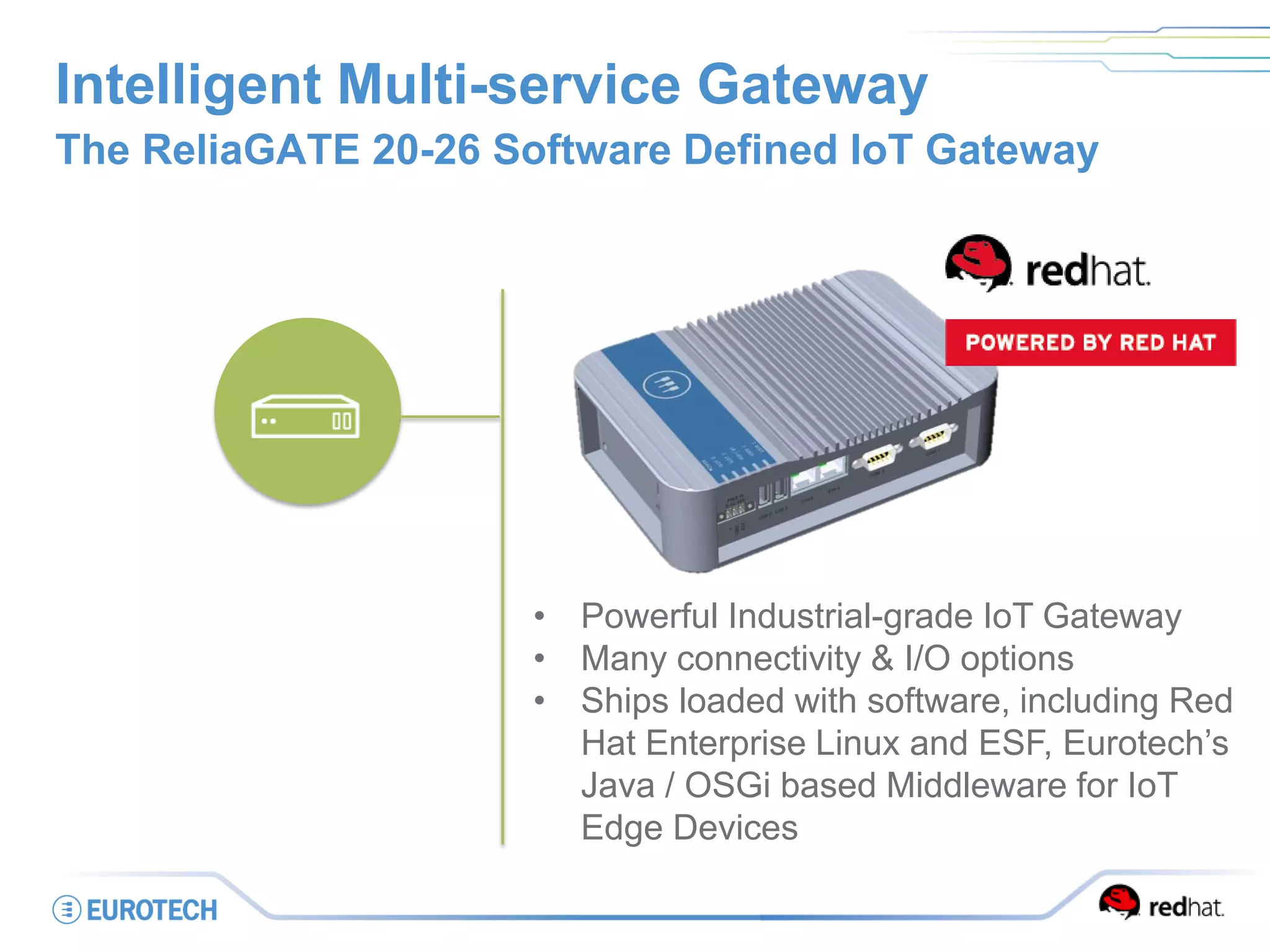 Intelligent Multi-service Gateway
The ReliaGATE 20-26 Software Defined IoT Gateway
• Powerful Industrial-grade IoT Gateway
• Many connectivity & I/O options
• Ships loaded with software, including Red
Hat Enterprise Linux and ESF, Eurotech’s
Java / OSGi based Middleware for IoT
Edge Devices
 