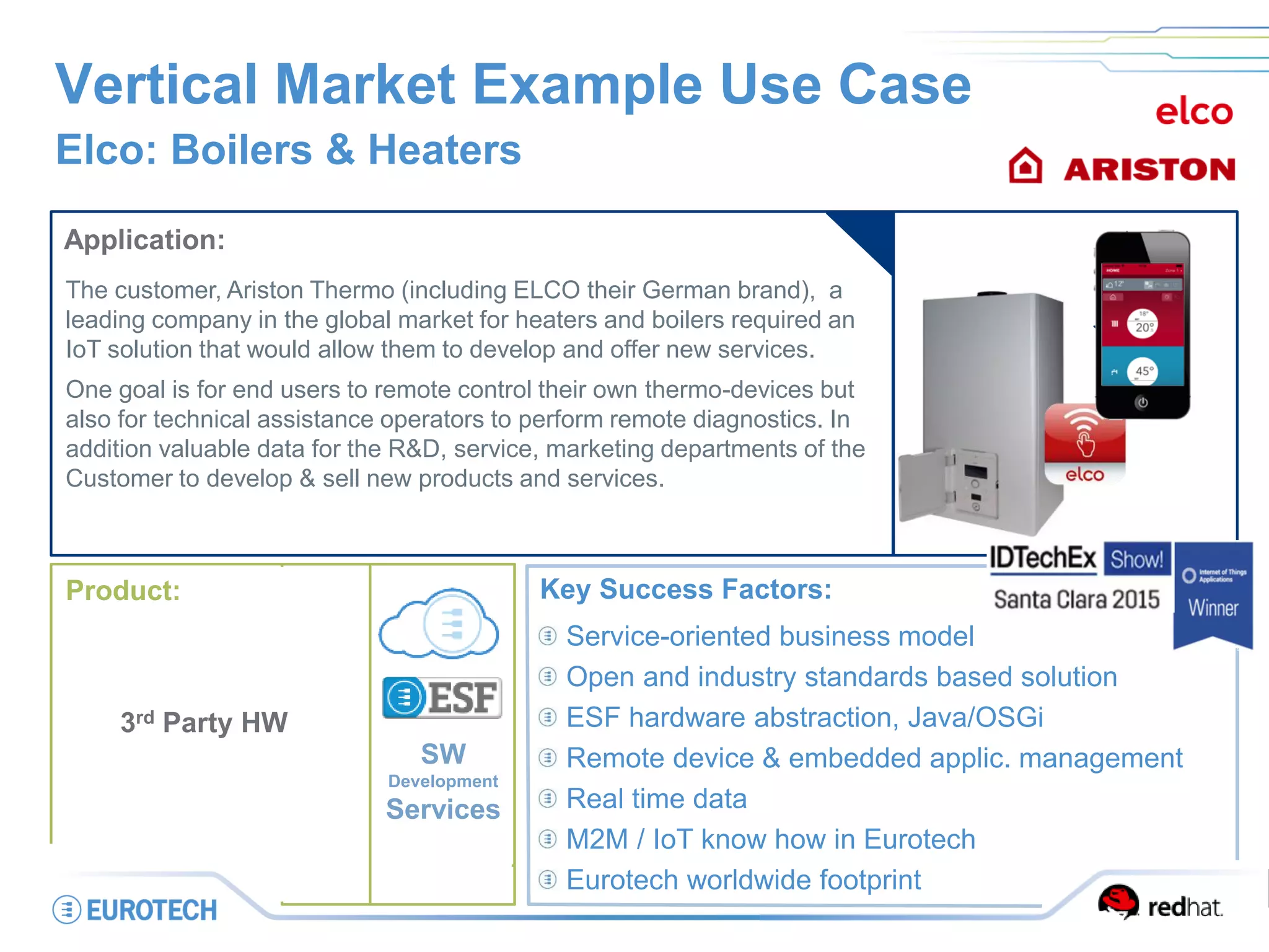 Vertical Market Example Use Case
Elco: Boilers & Heaters
Application:
The customer, Ariston Thermo (including ELCO their German brand), a
leading company in the global market for heaters and boilers required an
IoT solution that would allow them to develop and offer new services.
One goal is for end users to remote control their own thermo-devices but
also for technical assistance operators to perform remote diagnostics. In
addition valuable data for the R&D, service, marketing departments of the
Customer to develop & sell new products and services.
Key Success Factors:
Service-oriented business model
Open and industry standards based solution
ESF hardware abstraction, Java/OSGi
Remote device & embedded applic. management
Real time data
M2M / IoT know how in Eurotech
Eurotech worldwide footprint
SW
Development
Services
Product:
3rd Party HW
 
