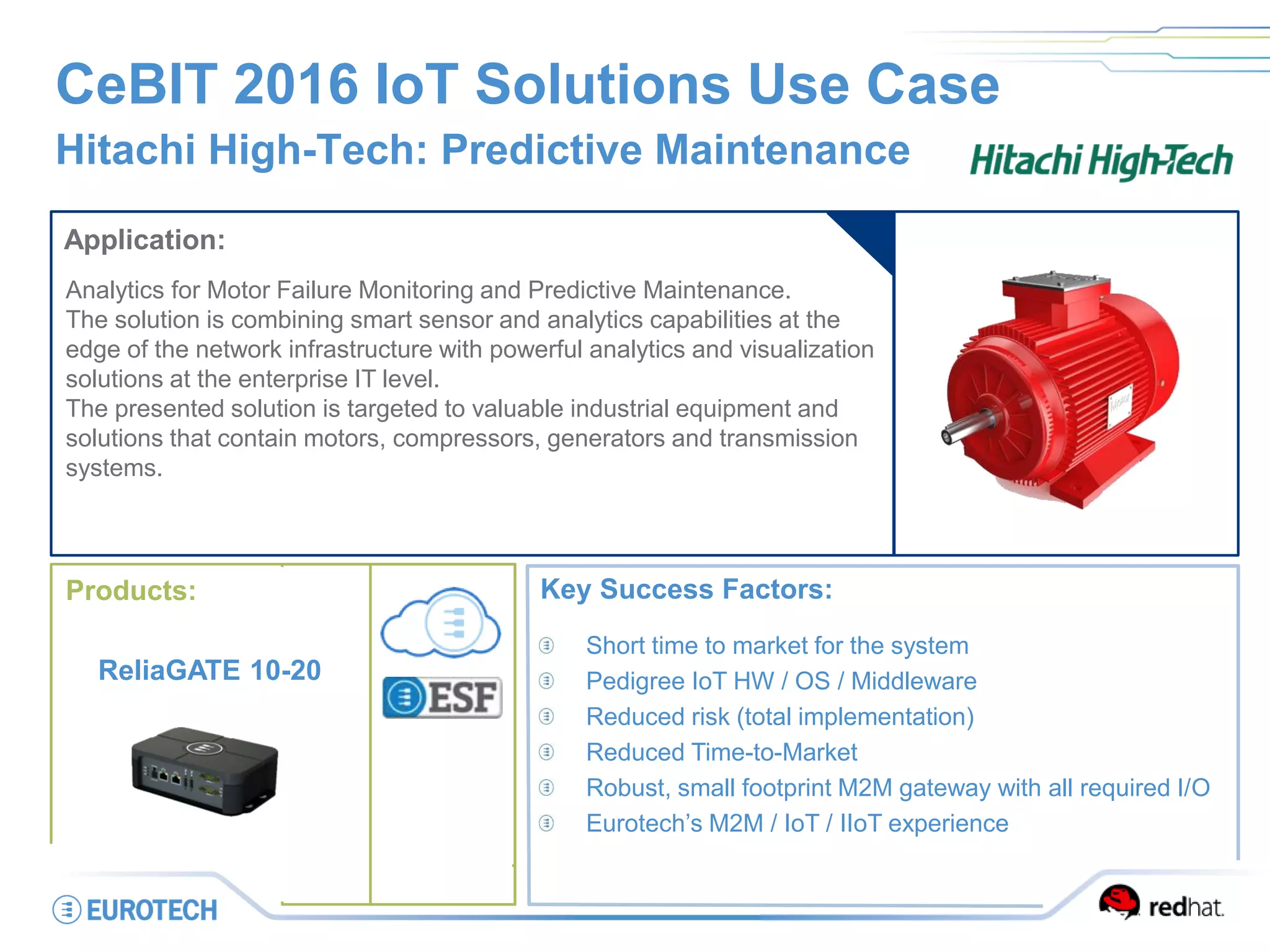 CeBIT 2016 IoT Solutions Use Case
Hitachi High-Tech: Predictive Maintenance
Application:
Analytics for Motor Failure Monitoring and Predictive Maintenance.
The solution is combining smart sensor and analytics capabilities at the
edge of the network infrastructure with powerful analytics and visualization
solutions at the enterprise IT level.
The presented solution is targeted to valuable industrial equipment and
solutions that contain motors, compressors, generators and transmission
systems.
Key Success Factors:
Short time to market for the system
Pedigree IoT HW / OS / Middleware
Reduced risk (total implementation)
Reduced Time-to-Market
Robust, small footprint M2M gateway with all required I/O
Eurotech’s M2M / IoT / IIoT experience
Products:
ReliaGATE 10-20
 