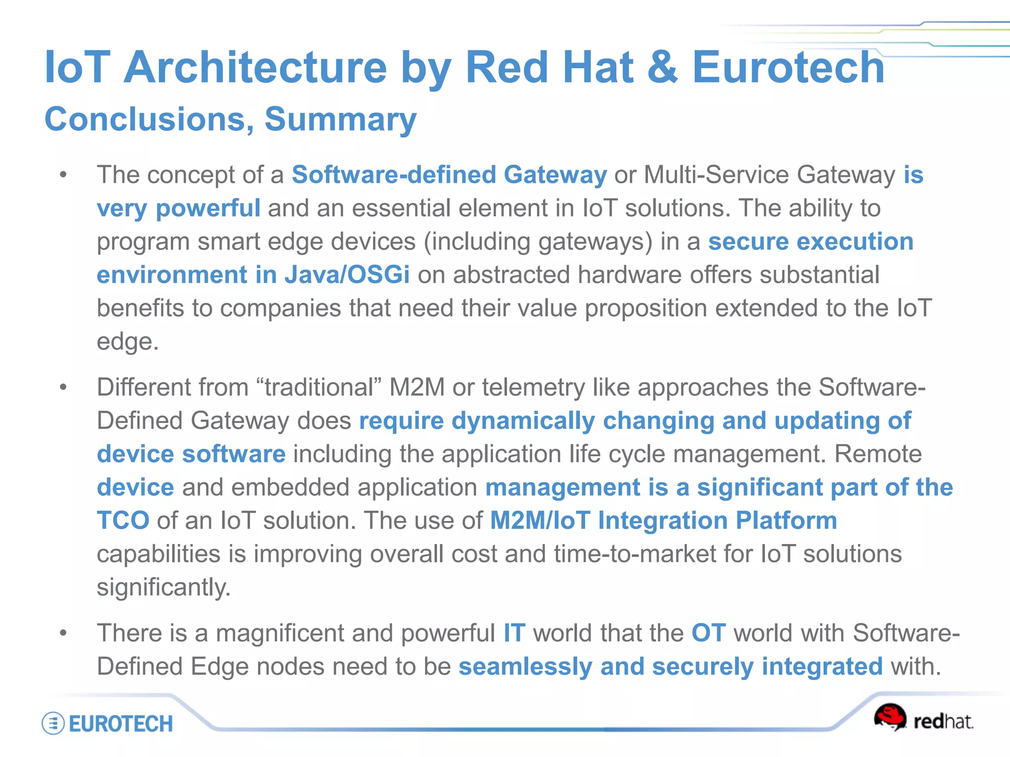 IoT Architecture by Red Hat & Eurotech
Conclusions, Summary
• The concept of a Software-defined Gateway or Multi-Service Gateway is
very powerful and an essential element in IoT solutions. The ability to
program smart edge devices (including gateways) in a secure execution
environment in Java/OSGi on abstracted hardware offers substantial
benefits to companies that need their value proposition extended to the IoT
edge.
• Different from “traditional” M2M or telemetry like approaches the Software-
Defined Gateway does require dynamically changing and updating of
device software including the application life cycle management. Remote
device and embedded application management is a significant part of the
TCO of an IoT solution. The use of M2M/IoT Integration Platform
capabilities is improving overall cost and time-to-market for IoT solutions
significantly.
• There is a magnificent and powerful IT world that the OT world with Software-
Defined Edge nodes need to be seamlessly and securely integrated with.
 